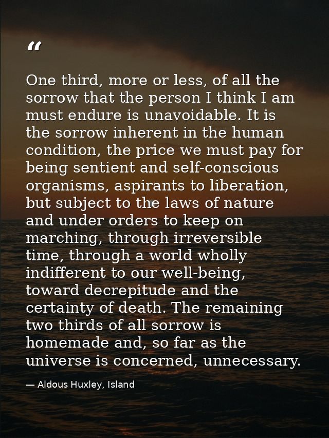One third, more or less, of all the sorrow that the person I think I am must endure is unavoidable. It is the sorrow inh — Aldous Huxley, Island