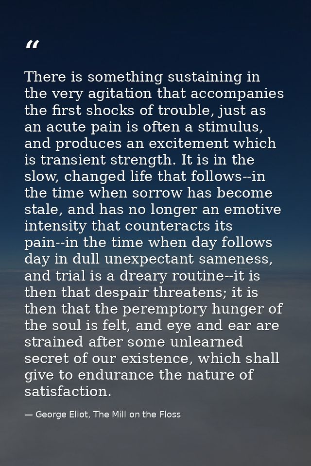 There is something sustaining in the very agitation that accompanies the first shocks of trouble, just as an acute pain  — George Eliot, The Mill on the Floss