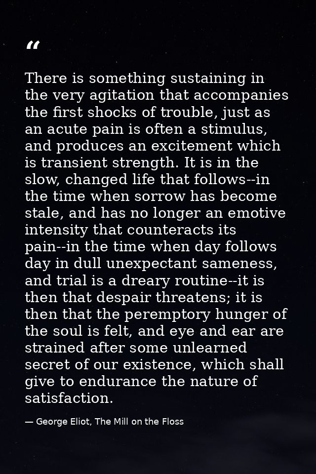 There is something sustaining in the very agitation that accompanies the first shocks of trouble, just as an acute pain  — George Eliot, The Mill on the Floss