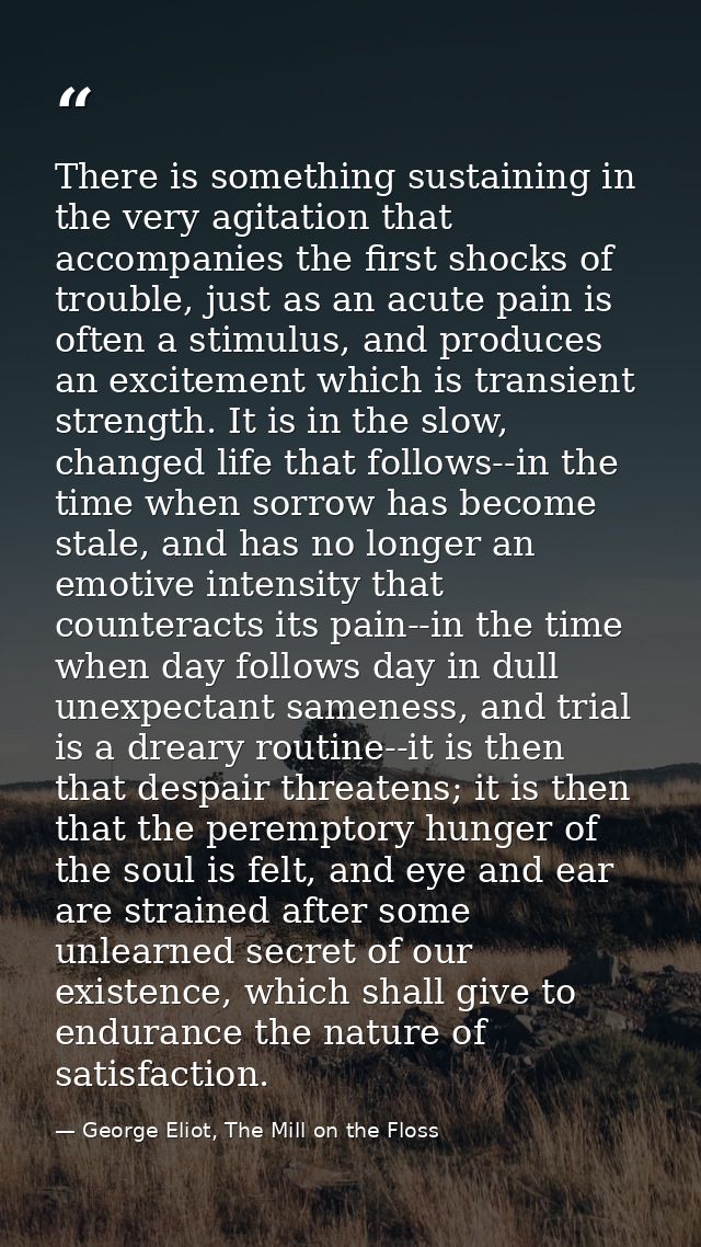 There is something sustaining in the very agitation that accompanies the first shocks of trouble, just as an acute pain  — George Eliot, The Mill on the Floss
