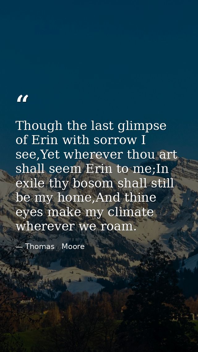 Though the last glimpse of Erin with sorrow I see,Yet wherever thou art shall seem Erin to me;In exile thy bosom shall s — Thomas   Moore