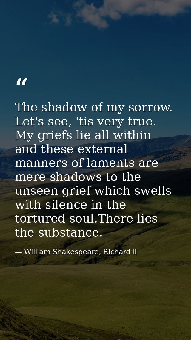 The shadow of my sorrow. Let's see, 'tis very true. My griefs lie all within and these external manners of laments are m — William Shakespeare, Richard II