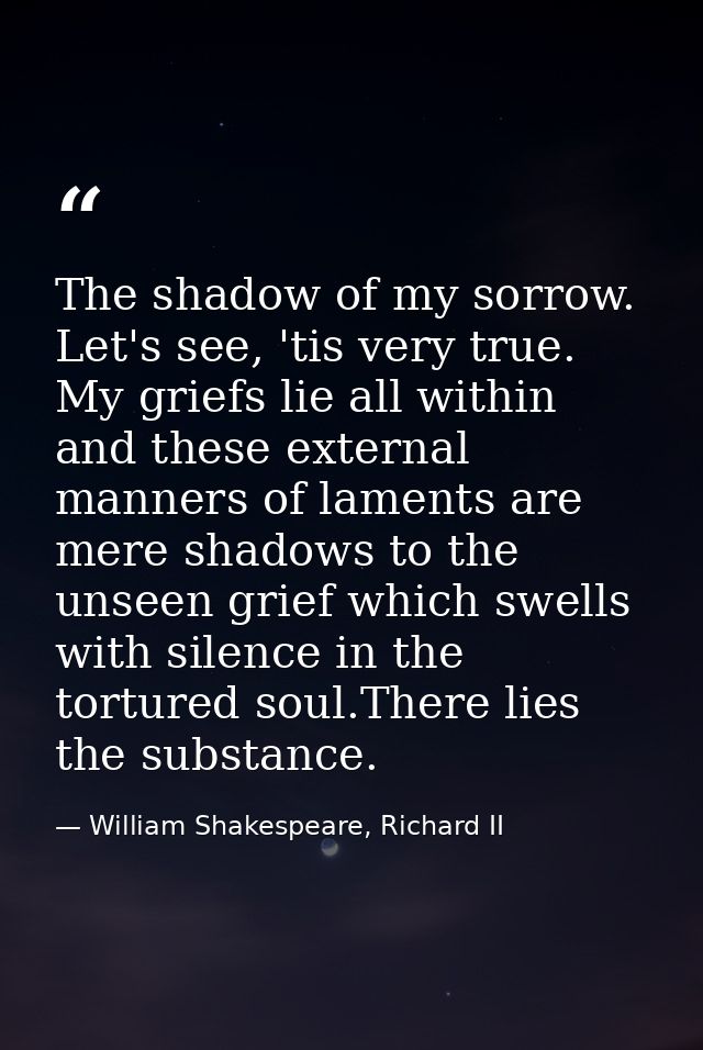 The shadow of my sorrow. Let's see, 'tis very true. My griefs lie all within and these external manners of laments are m — William Shakespeare, Richard II