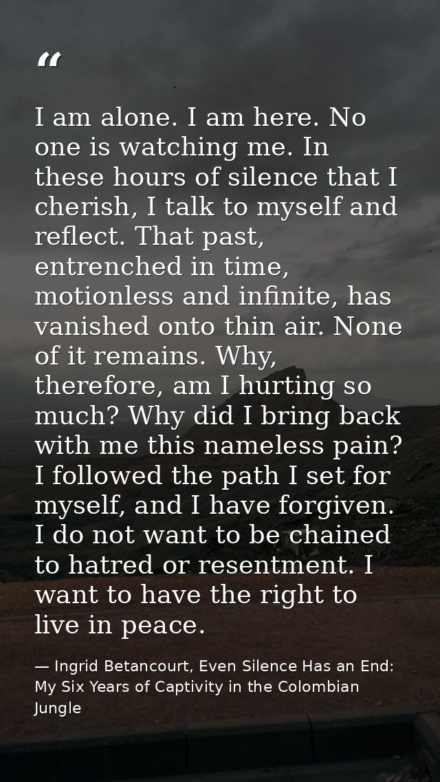 I am alone. I am here. No one is watching me. In these hours of silence that I cherish, I talk to myself and reflect. Th — Ingrid Betancourt, Even Silence Has an End: My Six Years of Captivity in the Colombian Jungle