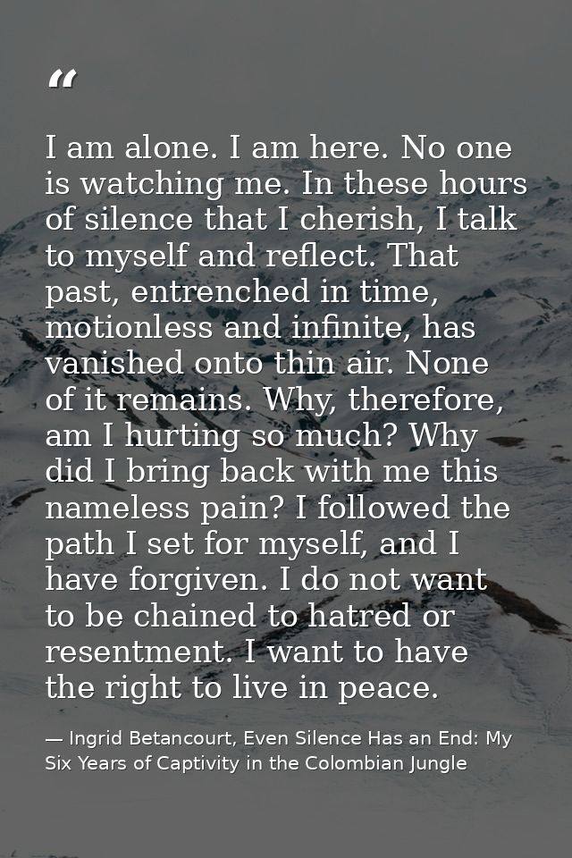 I am alone. I am here. No one is watching me. In these hours of silence that I cherish, I talk to myself and reflect. Th — Ingrid Betancourt, Even Silence Has an End: My Six Years of Captivity in the Colombian Jungle