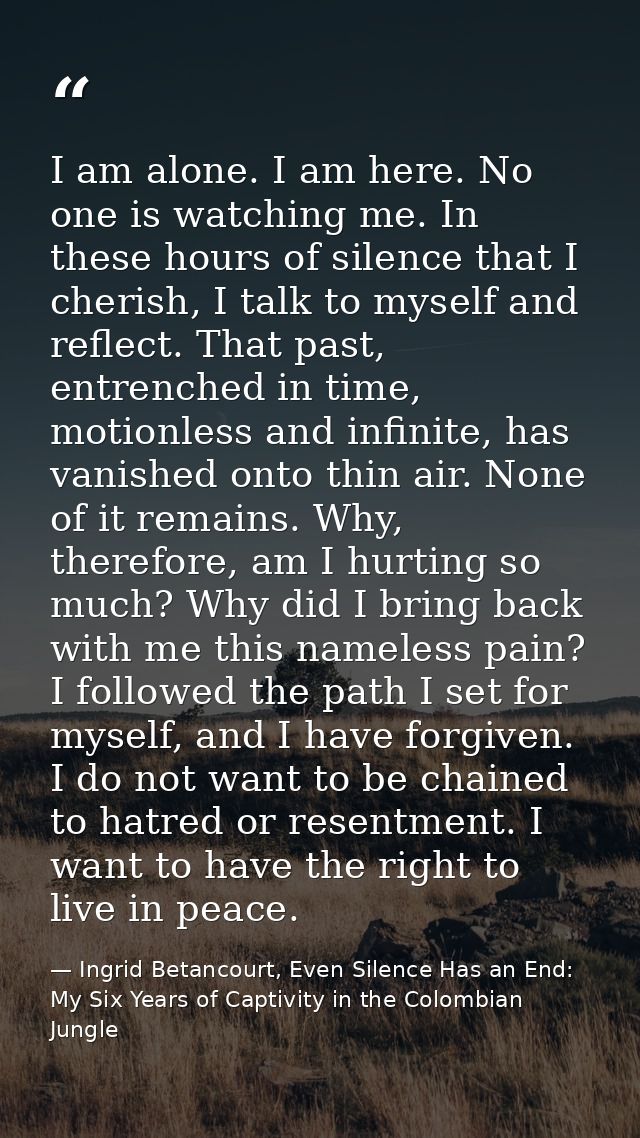 I am alone. I am here. No one is watching me. In these hours of silence that I cherish, I talk to myself and reflect. Th — Ingrid Betancourt, Even Silence Has an End: My Six Years of Captivity in the Colombian Jungle
