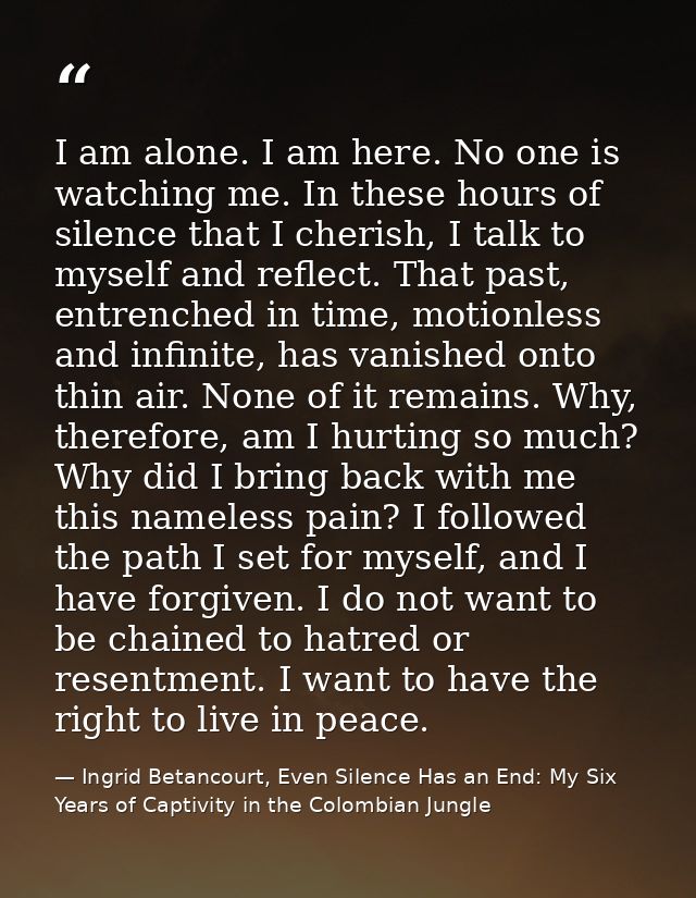 I am alone. I am here. No one is watching me. In these hours of silence that I cherish, I talk to myself and reflect. Th — Ingrid Betancourt, Even Silence Has an End: My Six Years of Captivity in the Colombian Jungle