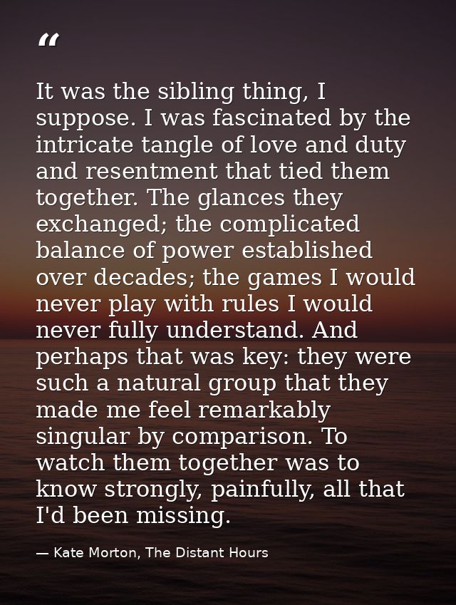 It was the sibling thing, I suppose. I was fascinated by the intricate tangle of love and duty and resentment that tied  — Kate Morton, The Distant Hours