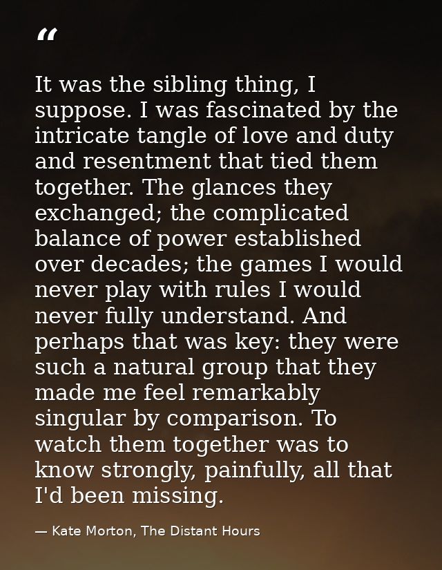 It was the sibling thing, I suppose. I was fascinated by the intricate tangle of love and duty and resentment that tied  — Kate Morton, The Distant Hours
