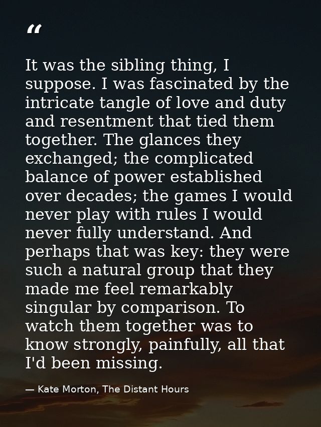 It was the sibling thing, I suppose. I was fascinated by the intricate tangle of love and duty and resentment that tied  — Kate Morton, The Distant Hours