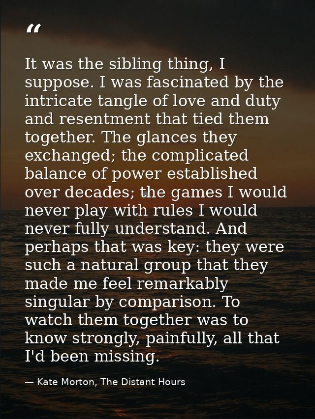 It was the sibling thing, I suppose. I was fascinated by the intricate tangle of love and duty and resentment that tied  — Kate Morton, The Distant Hours