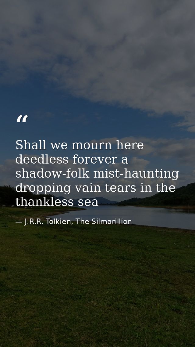 Shall we mourn here deedless forever a shadow-folk mist-haunting dropping vain tears in the thankless sea — J.R.R. Tolkien, The Silmarillion