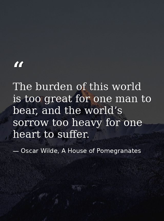 The burden of this world is too great for one man to bear, and the world’s sorrow too heavy for one heart to suffer. — Oscar Wilde, A House of Pomegranates
