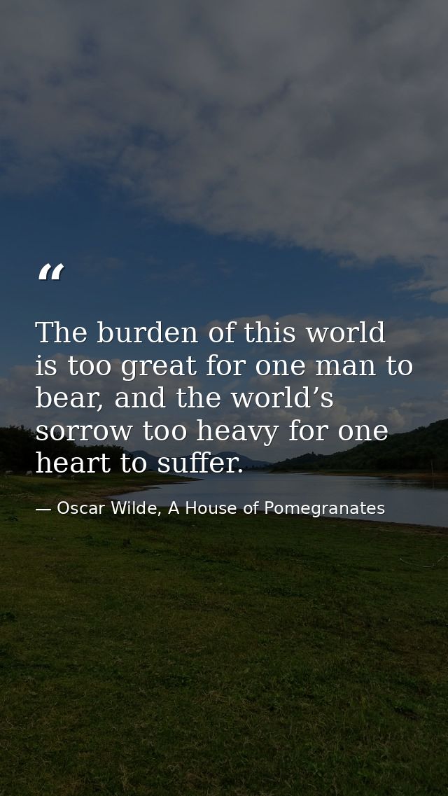 The burden of this world is too great for one man to bear, and the world’s sorrow too heavy for one heart to suffer. — Oscar Wilde, A House of Pomegranates
