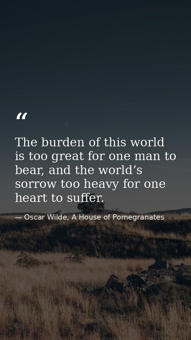 The burden of this world is too great for one man to bear, and the world’s sorrow too heavy for one heart to suffer. — Oscar Wilde, A House of Pomegranates