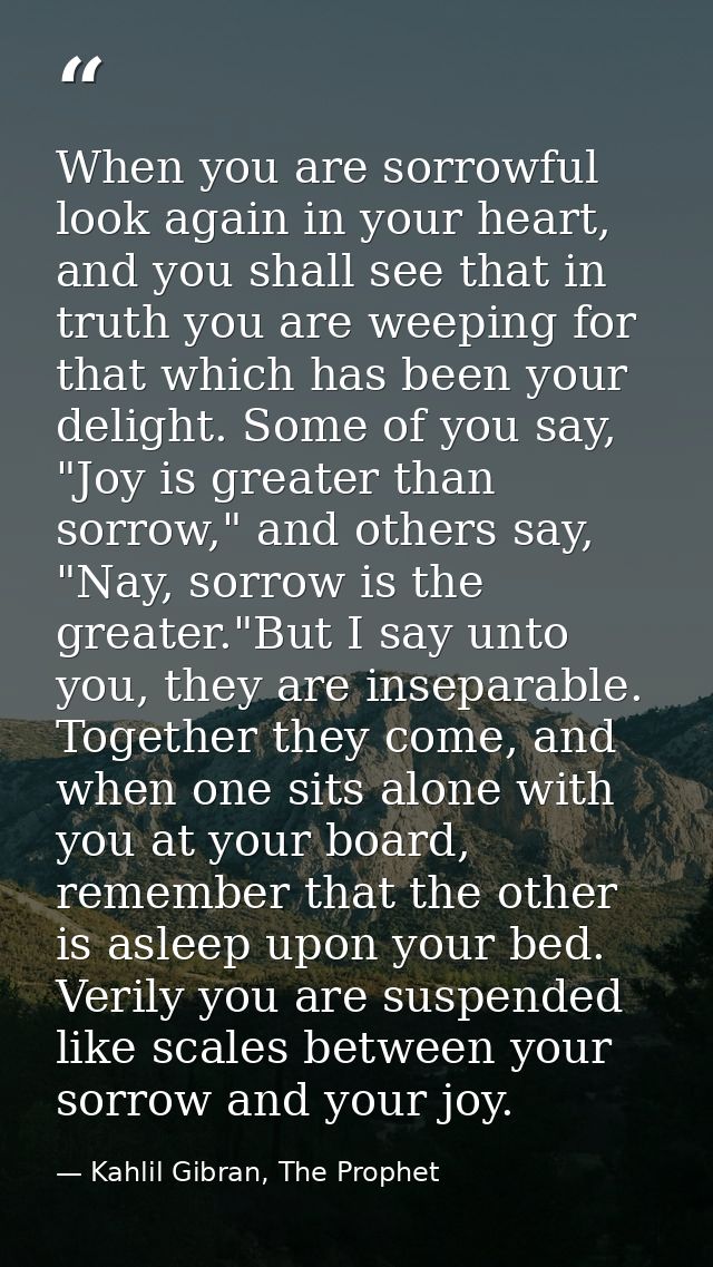 When you are sorrowful look again in your heart, and you shall see that in truth you are weeping for that which has been — Kahlil Gibran, The Prophet