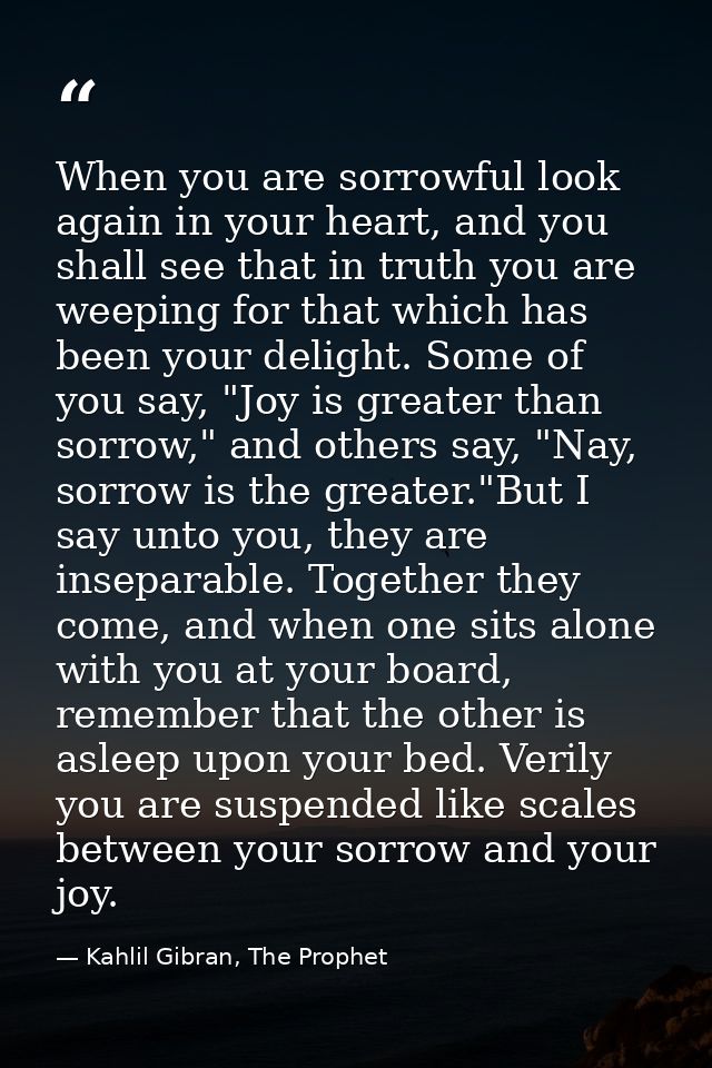 When you are sorrowful look again in your heart, and you shall see that in truth you are weeping for that which has been — Kahlil Gibran, The Prophet