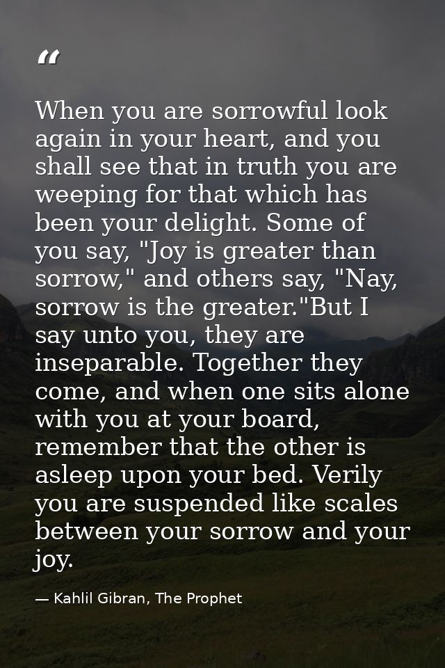 When you are sorrowful look again in your heart, and you shall see that in truth you are weeping for that which has been — Kahlil Gibran, The Prophet
