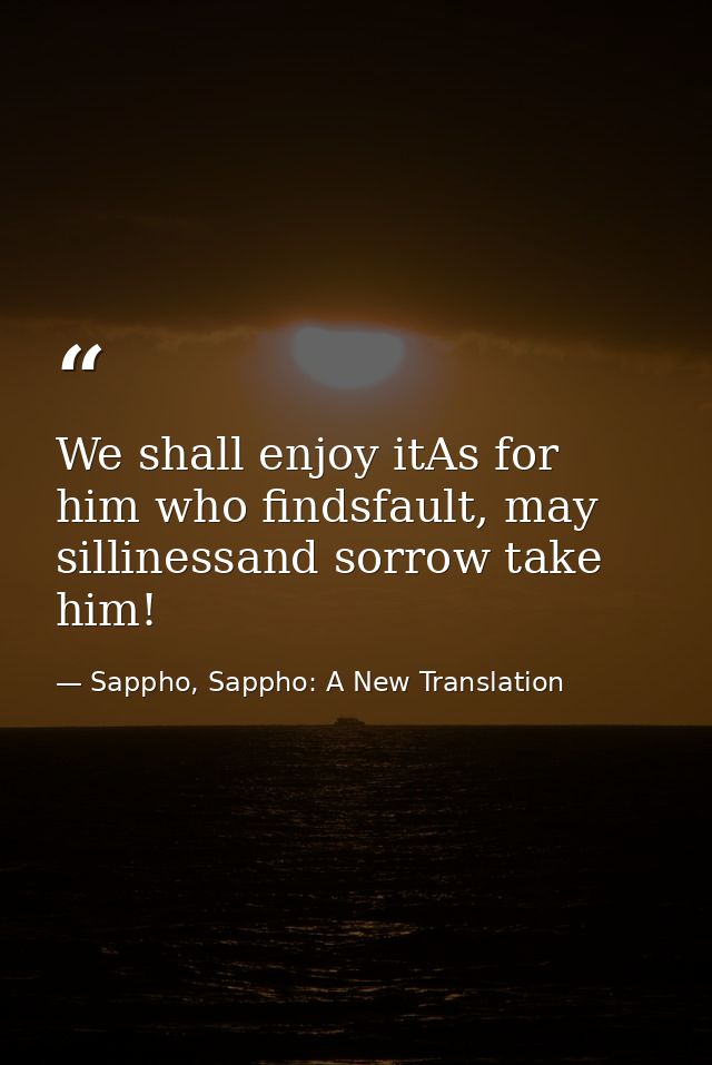 We shall enjoy itAs for him who findsfault, may sillinessand sorrow take him! — Sappho, Sappho: A New Translation