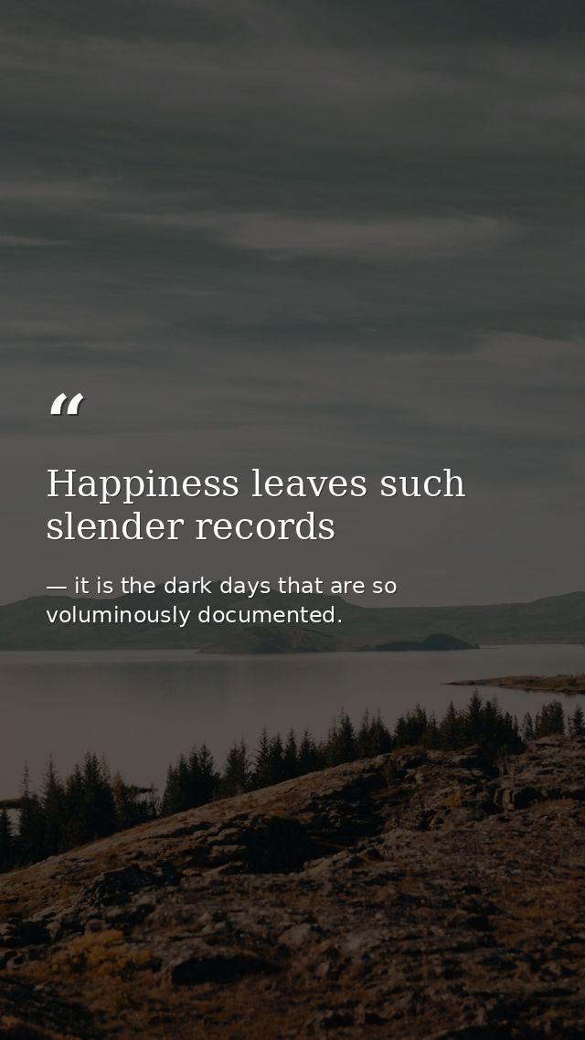 Happiness leaves such slender records — it is the dark days that are so voluminously documented.