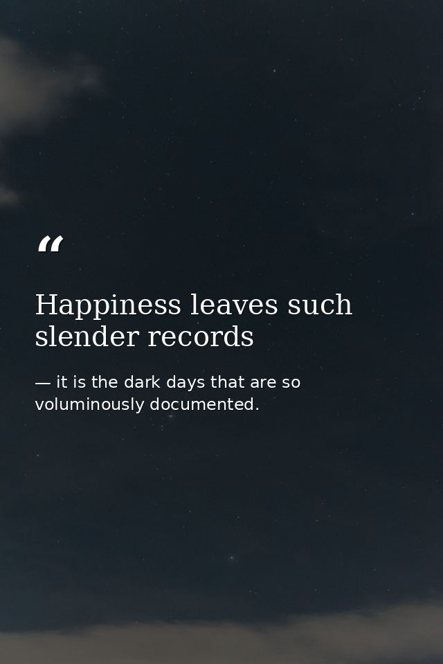 Happiness leaves such slender records — it is the dark days that are so voluminously documented.