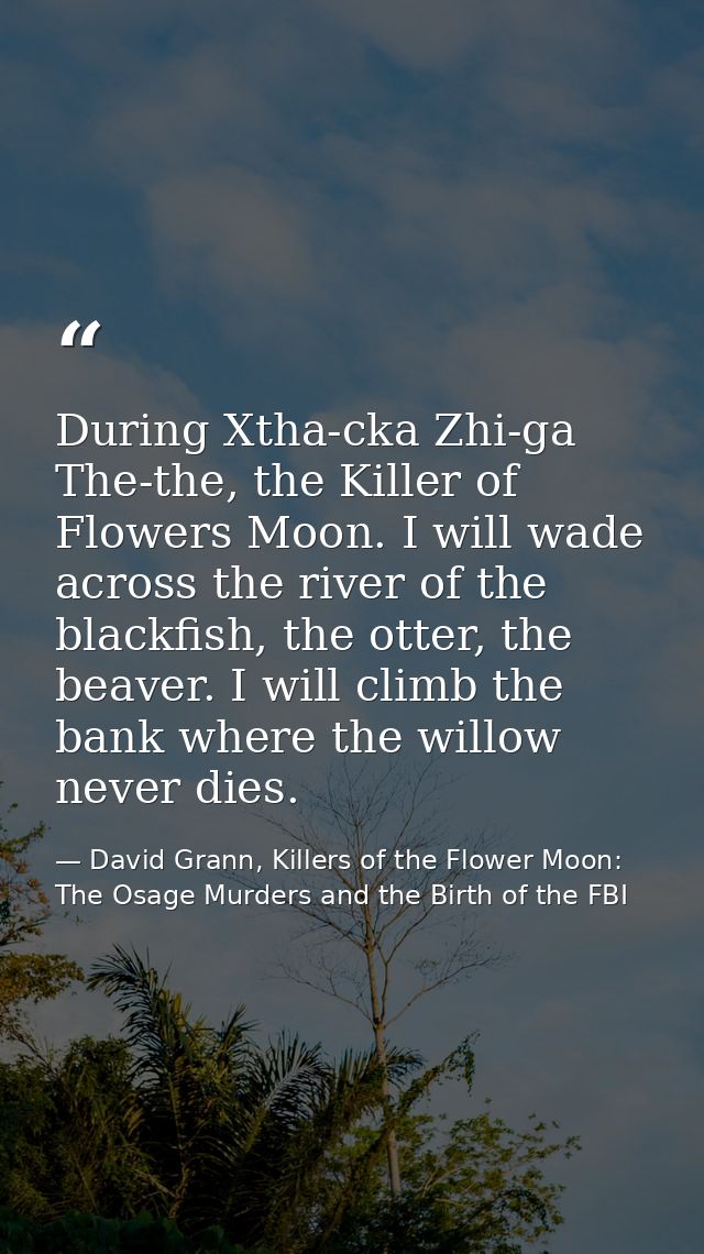 During Xtha-cka Zhi-ga The-the, the Killer of Flowers Moon. I will wade across the river of the blackfish, the otter, th — David Grann, Killers of the Flower Moon: The Osage Murders and the Birth of the FBI
