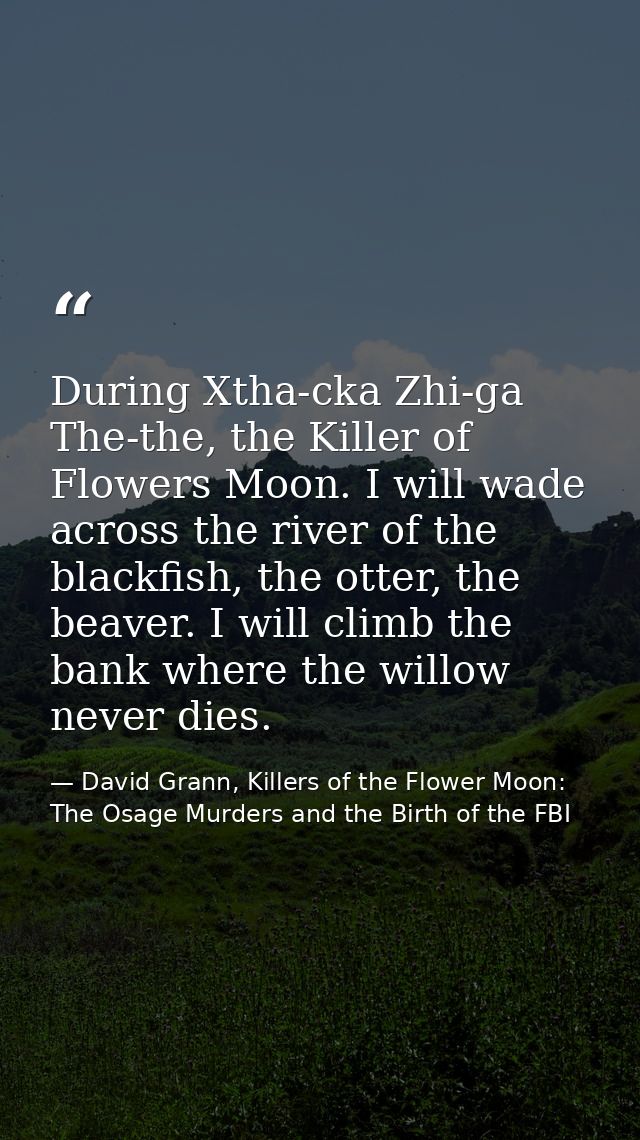 During Xtha-cka Zhi-ga The-the, the Killer of Flowers Moon. I will wade across the river of the blackfish, the otter, th — David Grann, Killers of the Flower Moon: The Osage Murders and the Birth of the FBI