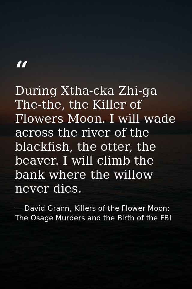 During Xtha-cka Zhi-ga The-the, the Killer of Flowers Moon. I will wade across the river of the blackfish, the otter, th — David Grann, Killers of the Flower Moon: The Osage Murders and the Birth of the FBI