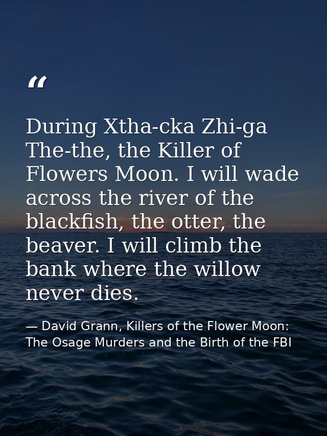 During Xtha-cka Zhi-ga The-the, the Killer of Flowers Moon. I will wade across the river of the blackfish, the otter, th — David Grann, Killers of the Flower Moon: The Osage Murders and the Birth of the FBI