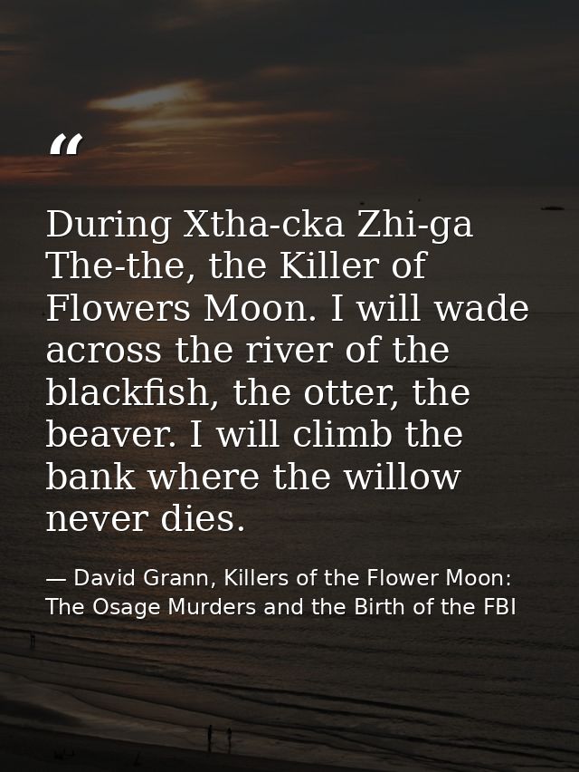 During Xtha-cka Zhi-ga The-the, the Killer of Flowers Moon. I will wade across the river of the blackfish, the otter, th — David Grann, Killers of the Flower Moon: The Osage Murders and the Birth of the FBI