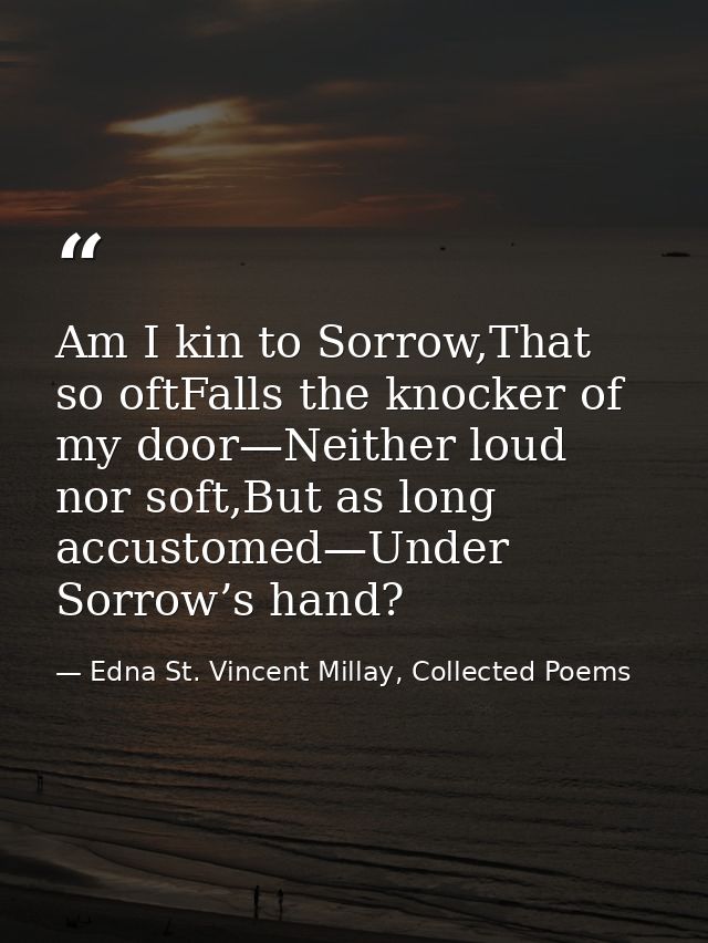Am I kin to Sorrow,That so oftFalls the knocker of my door—Neither loud nor soft,But as long accustomed—Under Sorrow’s h — Edna St. Vincent Millay, Collected Poems
