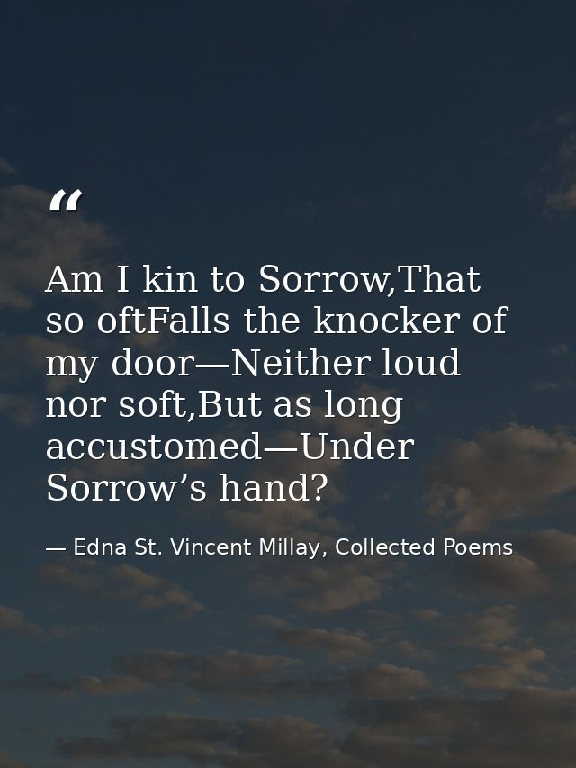 Am I kin to Sorrow,That so oftFalls the knocker of my door—Neither loud nor soft,But as long accustomed—Under Sorrow’s h — Edna St. Vincent Millay, Collected Poems