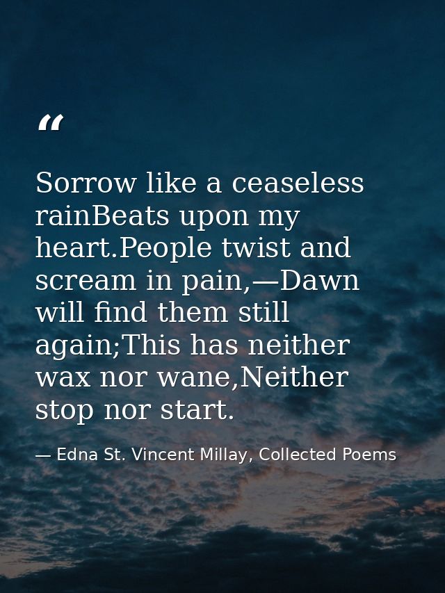 Sorrow like a ceaseless rainBeats upon my heart.People twist and scream in pain,—Dawn will find them still again;This ha — Edna St. Vincent Millay, Collected Poems