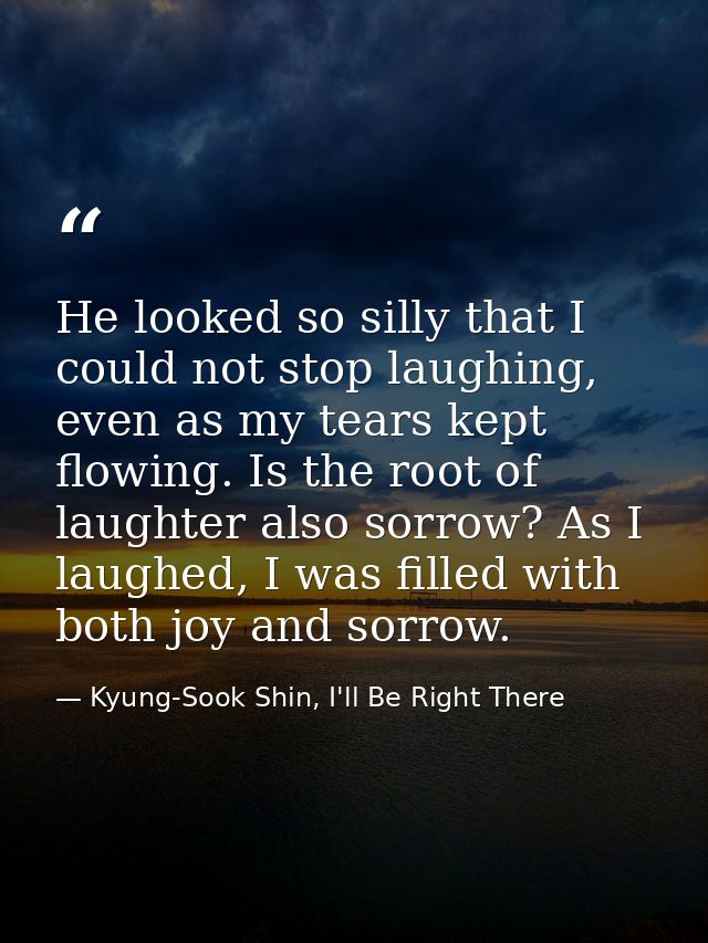 He looked so silly that I could not stop laughing, even as my tears kept flowing. Is the root of laughter also sorrow? A — Kyung-Sook Shin, I'll Be Right There