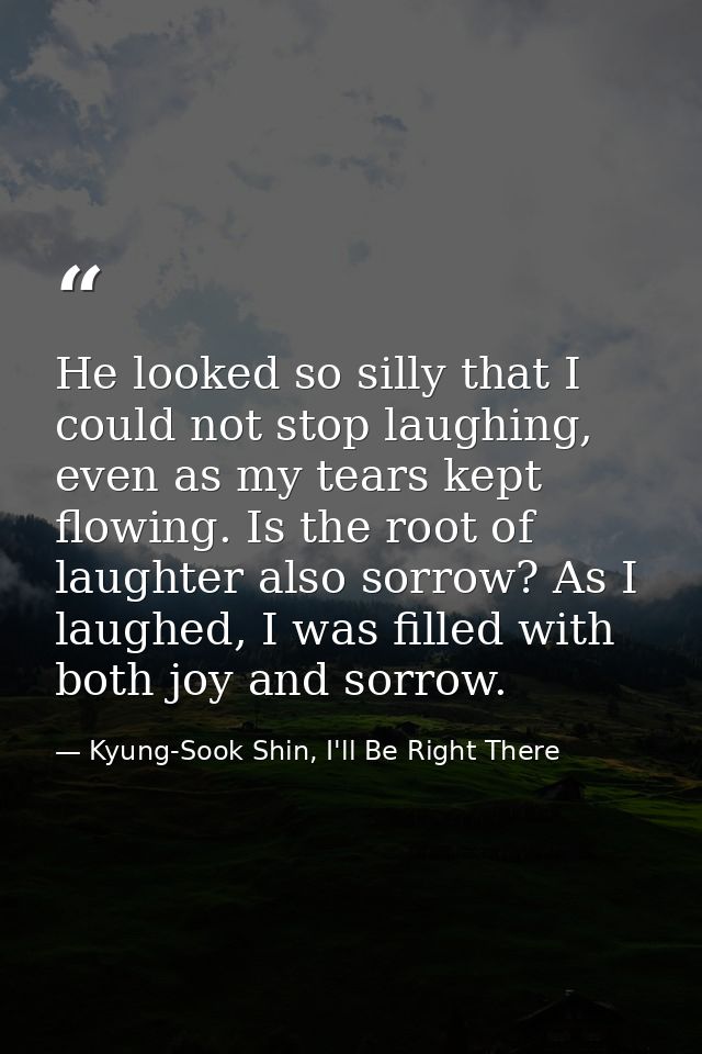 He looked so silly that I could not stop laughing, even as my tears kept flowing. Is the root of laughter also sorrow? A — Kyung-Sook Shin, I'll Be Right There