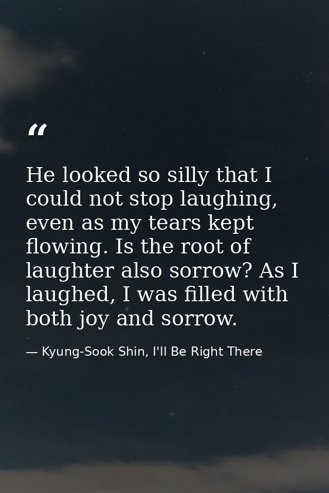 He looked so silly that I could not stop laughing, even as my tears kept flowing. Is the root of laughter also sorrow? A — Kyung-Sook Shin, I'll Be Right There