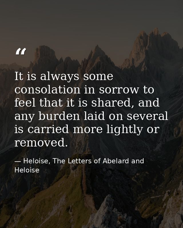 It is always some consolation in sorrow to feel that it is shared, and any burden laid on several is carried more lightl — Heloise, The Letters of Abelard and Heloise