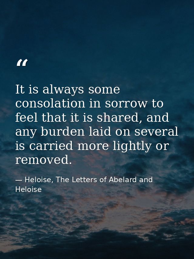 It is always some consolation in sorrow to feel that it is shared, and any burden laid on several is carried more lightl — Heloise, The Letters of Abelard and Heloise