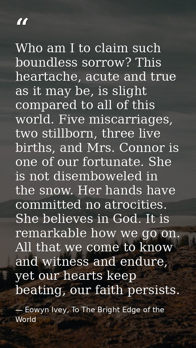 Who am I to claim such boundless sorrow? This heartache, acute and true as it may be, is slight compared to all of this  — Eowyn Ivey, To The Bright Edge of the World