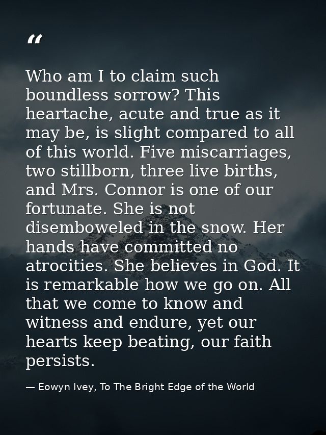Who am I to claim such boundless sorrow? This heartache, acute and true as it may be, is slight compared to all of this  — Eowyn Ivey, To The Bright Edge of the World