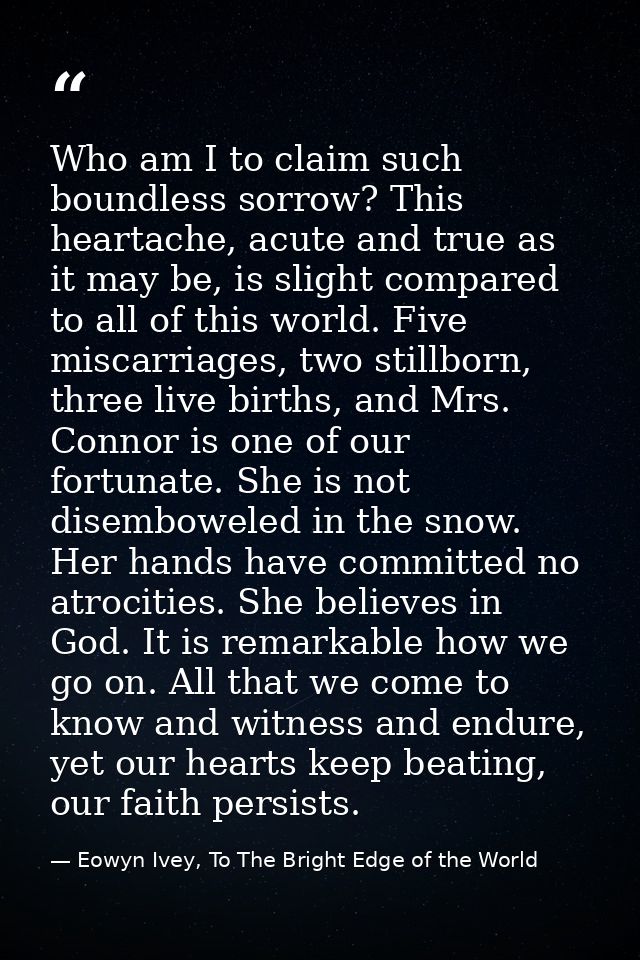Who am I to claim such boundless sorrow? This heartache, acute and true as it may be, is slight compared to all of this  — Eowyn Ivey, To The Bright Edge of the World