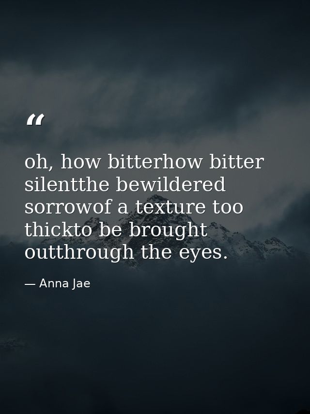 oh, how bitterhow bitter silentthe bewildered sorrowof a texture too thickto be brought outthrough the eyes. — Anna Jae