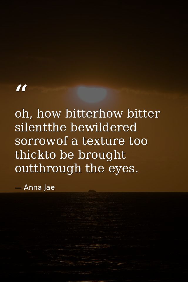 oh, how bitterhow bitter silentthe bewildered sorrowof a texture too thickto be brought outthrough the eyes. — Anna Jae
