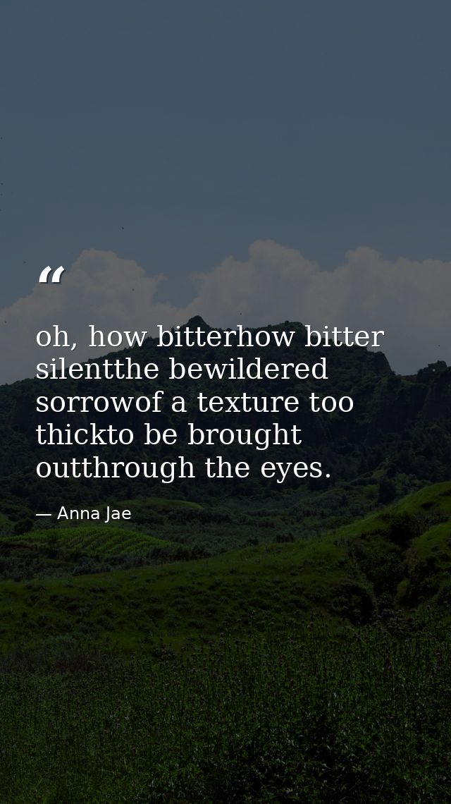 oh, how bitterhow bitter silentthe bewildered sorrowof a texture too thickto be brought outthrough the eyes. — Anna Jae