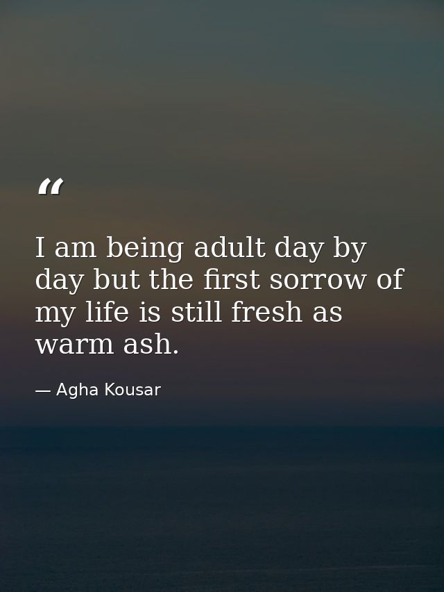 I am being adult day by day but the first sorrow of my life is still fresh as warm ash. — Agha Kousar