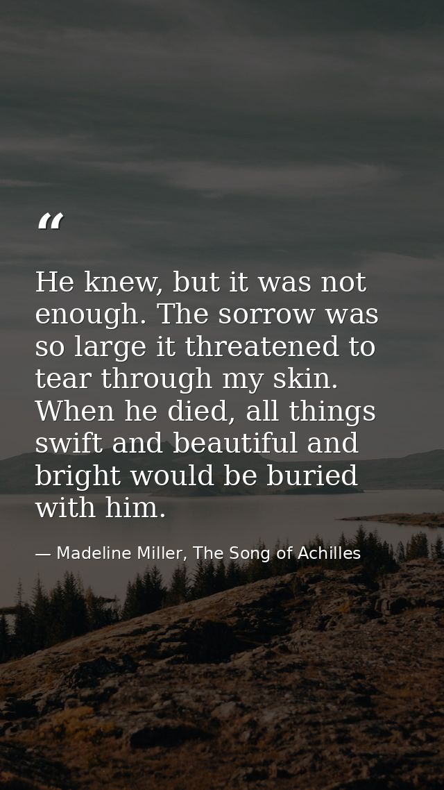 He knew, but it was not enough. The sorrow was so large it threatened to tear through my skin. When he died, all things  — Madeline Miller, The Song of Achilles