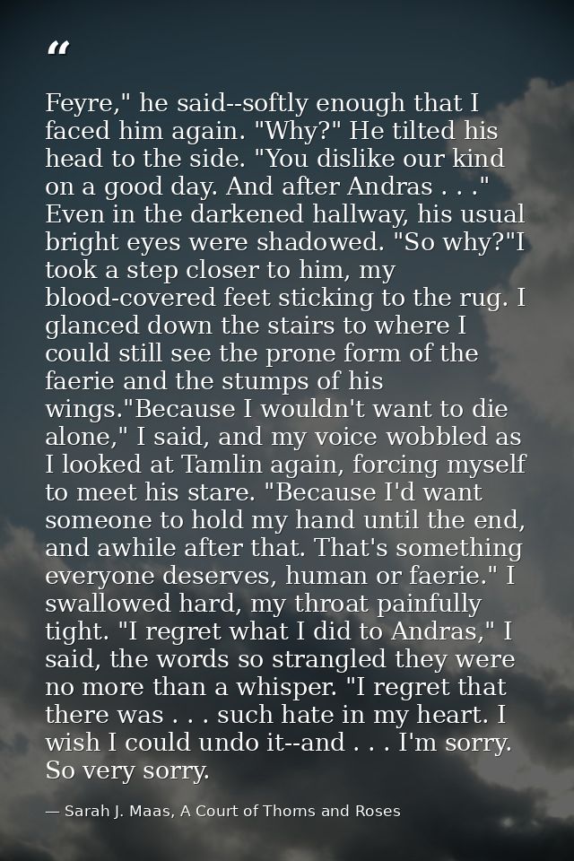 Feyre," he said--softly enough that I faced him again. "Why?" He tilted his head to the side. "You dislike our kind on a — Sarah J. Maas, A Court of Thorns and Roses