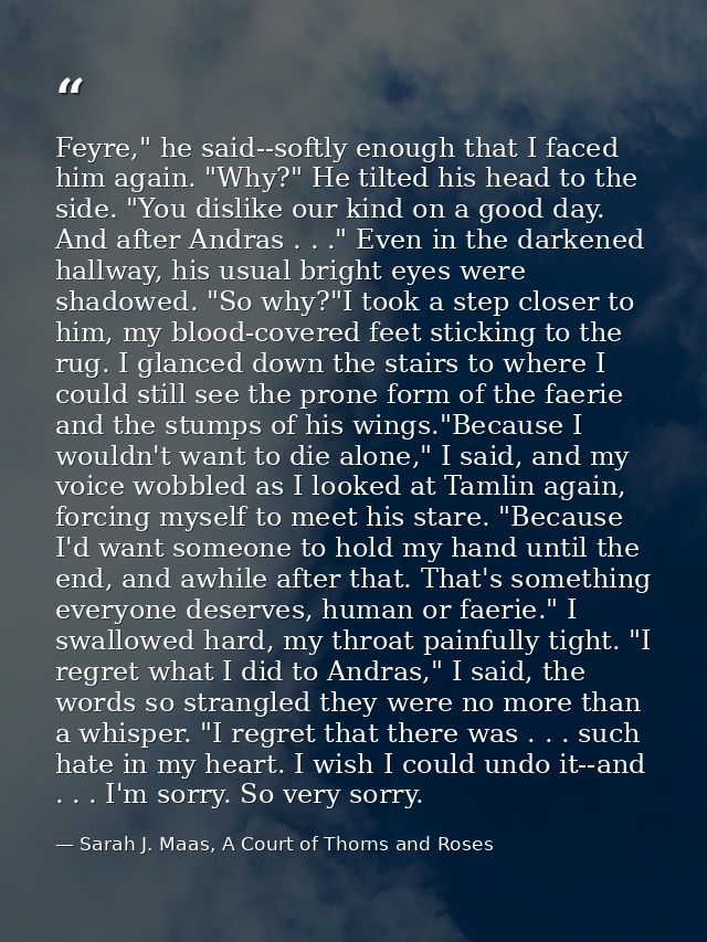 Feyre," he said--softly enough that I faced him again. "Why?" He tilted his head to the side. "You dislike our kind on a — Sarah J. Maas, A Court of Thorns and Roses
