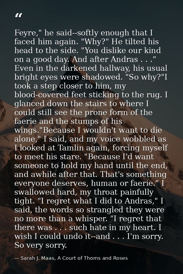 Feyre," he said--softly enough that I faced him again. "Why?" He tilted his head to the side. "You dislike our kind on a — Sarah J. Maas, A Court of Thorns and Roses