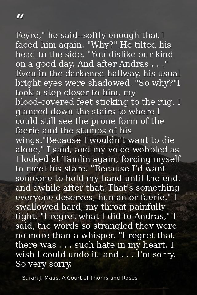 Feyre," he said--softly enough that I faced him again. "Why?" He tilted his head to the side. "You dislike our kind on a — Sarah J. Maas, A Court of Thorns and Roses